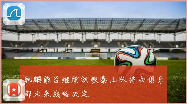 韩鹏能否继续执教泰山队将由俱乐部未来战略决定