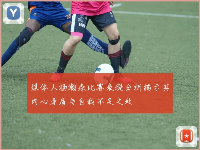媒体人杨瀚森比赛表现分析揭示其内心矛盾与自我不足之处