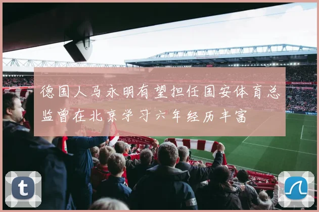 德国人马永明有望担任国安体育总监曾在北京学习六年经历丰富