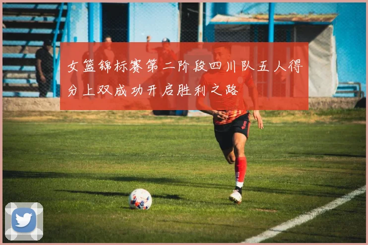 女篮锦标赛第二阶段四川队五人得分上双成功开启胜利之路