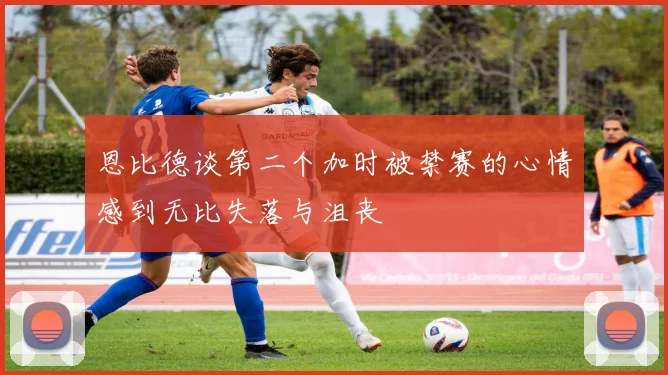 恩比德谈第二个加时被禁赛的心情感到无比失落与沮丧
