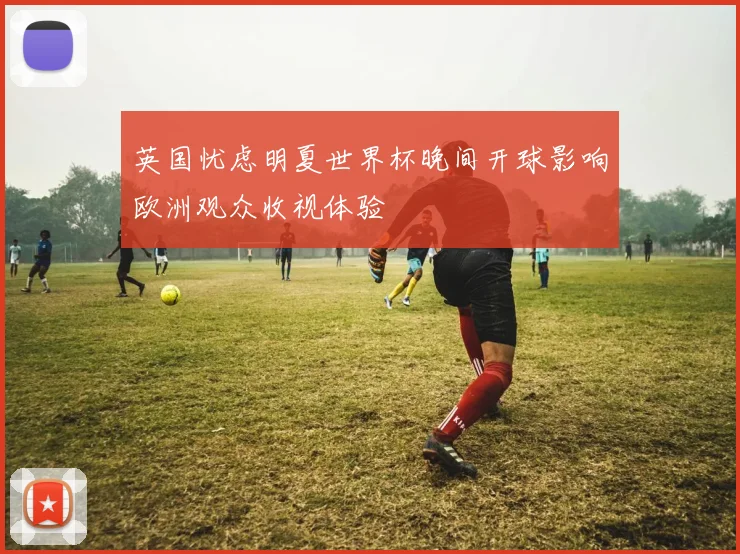 英国忧虑明夏世界杯晚间开球影响欧洲观众收视体验