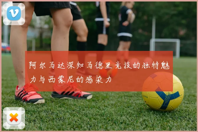 阿尔马达深知马德里竞技的独特魅力与西蒙尼的感染力