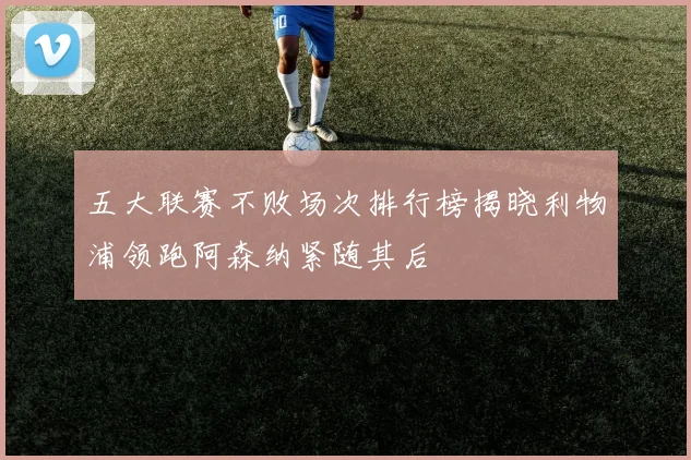 五大联赛不败场次排行榜揭晓利物浦领跑阿森纳紧随其后