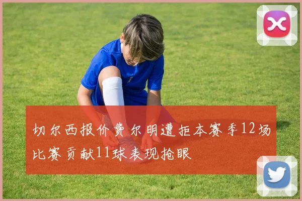 切尔西报价费尔明遭拒本赛季12场比赛贡献11球表现抢眼