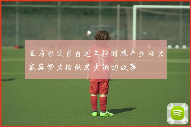 亚马尔父亲自述年轻时艰辛生活为家庭努力捡纸皮卖钱的故事