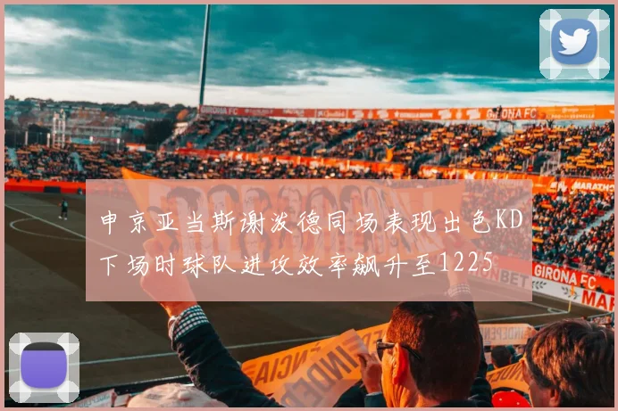 申京亚当斯谢泼德同场表现出色KD下场时球队进攻效率飙升至1225