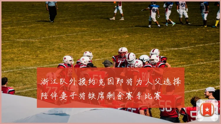 浙江队外援约克因即将为人父选择陪伴妻子将缺席剩余赛季比赛