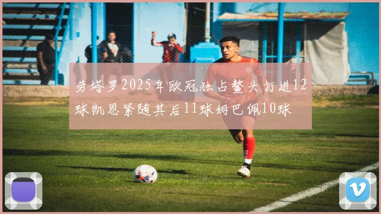 劳塔罗2025年欧冠独占鳌头打进12球凯恩紧随其后11球姆巴佩10球
