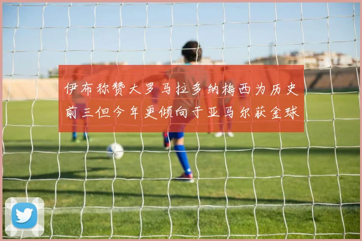 伊布称赞大罗马拉多纳梅西为历史前三但今年更倾向于亚马尔获金球奖