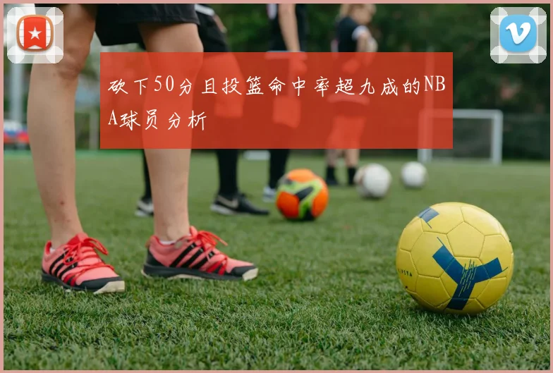 砍下50分且投篮命中率超九成的NBA球员分析