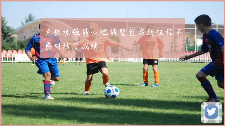 卢教练强调心理调整重启新征程不再纠结于战绩