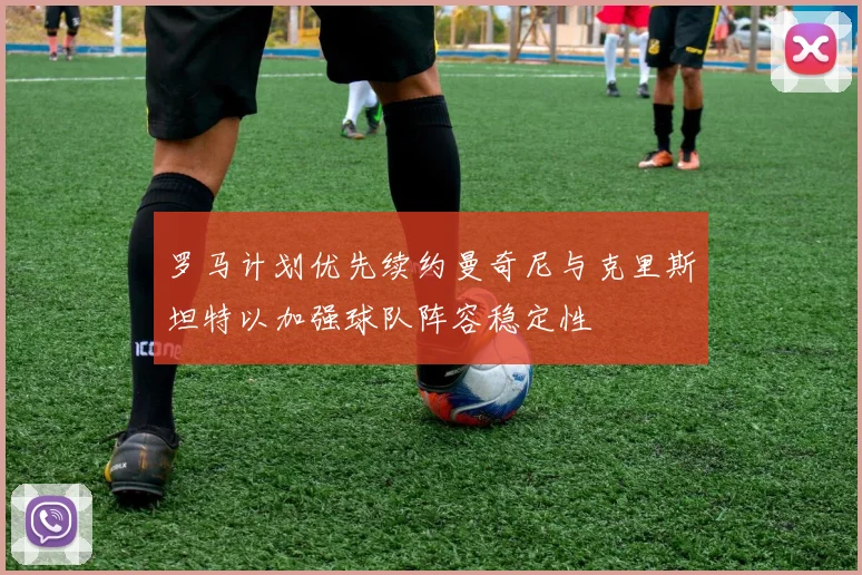 罗马计划优先续约曼奇尼与克里斯坦特以加强球队阵容稳定性