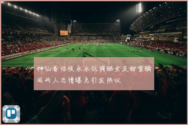 神仙眷侣侯永永低调晒女友甜蜜瞬间两人恋情曝光引发热议