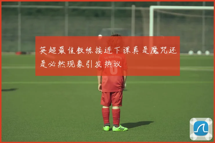 英超最佳教练接连下课真是魔咒还是必然现象引发热议