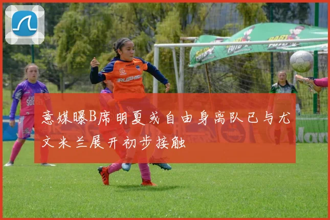 意媒曝B席明夏或自由身离队已与尤文米兰展开初步接触