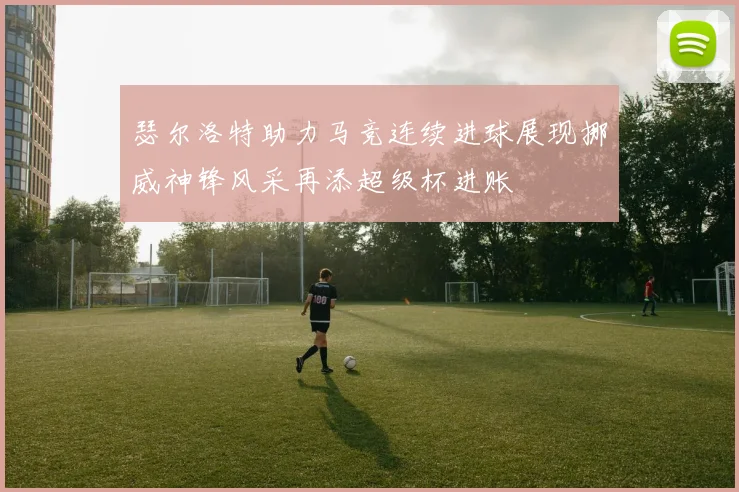 瑟尔洛特助力马竞连续进球展现挪威神锋风采再添超级杯进账