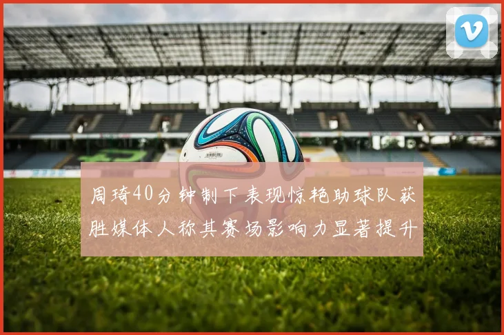 周琦40分钟制下表现惊艳助球队获胜媒体人称其赛场影响力显著提升