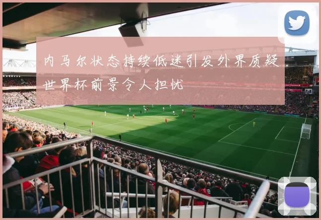 内马尔状态持续低迷引发外界质疑世界杯前景令人担忧