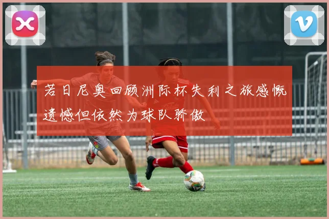 若日尼奥回顾洲际杯失利之旅感慨遗憾但依然为球队骄傲