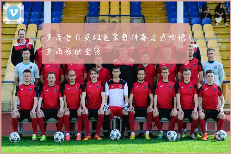 罗马昔日英雄重聚哲科赛后亲吻德罗西感动全场