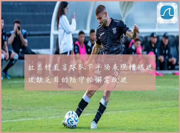 杜兰特直言球队下半场表现糟糕进攻缺乏目的防守松懈需改进