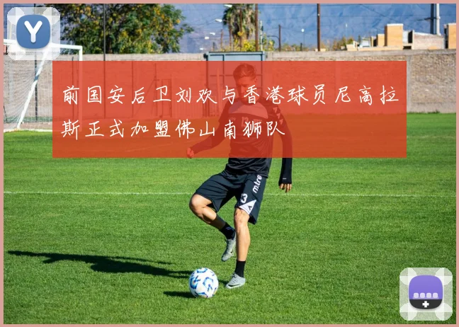 前国安后卫刘欢与香港球员尼高拉斯正式加盟佛山南狮队