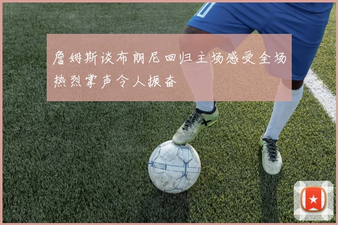 詹姆斯谈布朗尼回归主场感受全场热烈掌声令人振奋