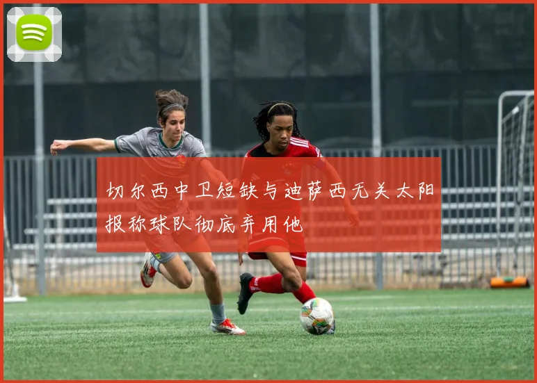 切尔西中卫短缺与迪萨西无关太阳报称球队彻底弃用他